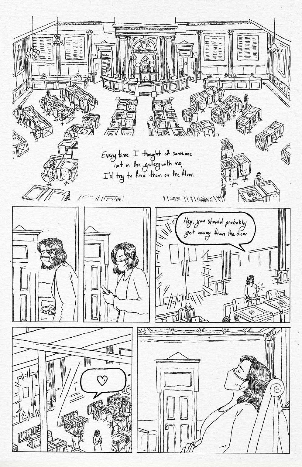 A depiction of the floor of the Michigan House of Representatives. “Every time I thought of someone not in the gallery with me, I’d try to find them on the floor” Representative Pohutsky recounts. She is then shown leaning forward slightly, phone in hand. Having found the person she was looking for, she hunches over her phone texting frantically. An unspecified female representative is shown from a distance receiving a text message from Rep. Pohutsky, standing next to the front entrance of the House floor. The doors are being banged on by the demonstrators outside the door. The text reads, “Hey, you should probably get away from the door.” Being shown from the perspective of the gallery, the unspecified representative moves away from the door. She responds to Rep. Pohutsky with a heart emoji. Rep. Pohutsky rests her phone on her stomach and sits back, relieved.