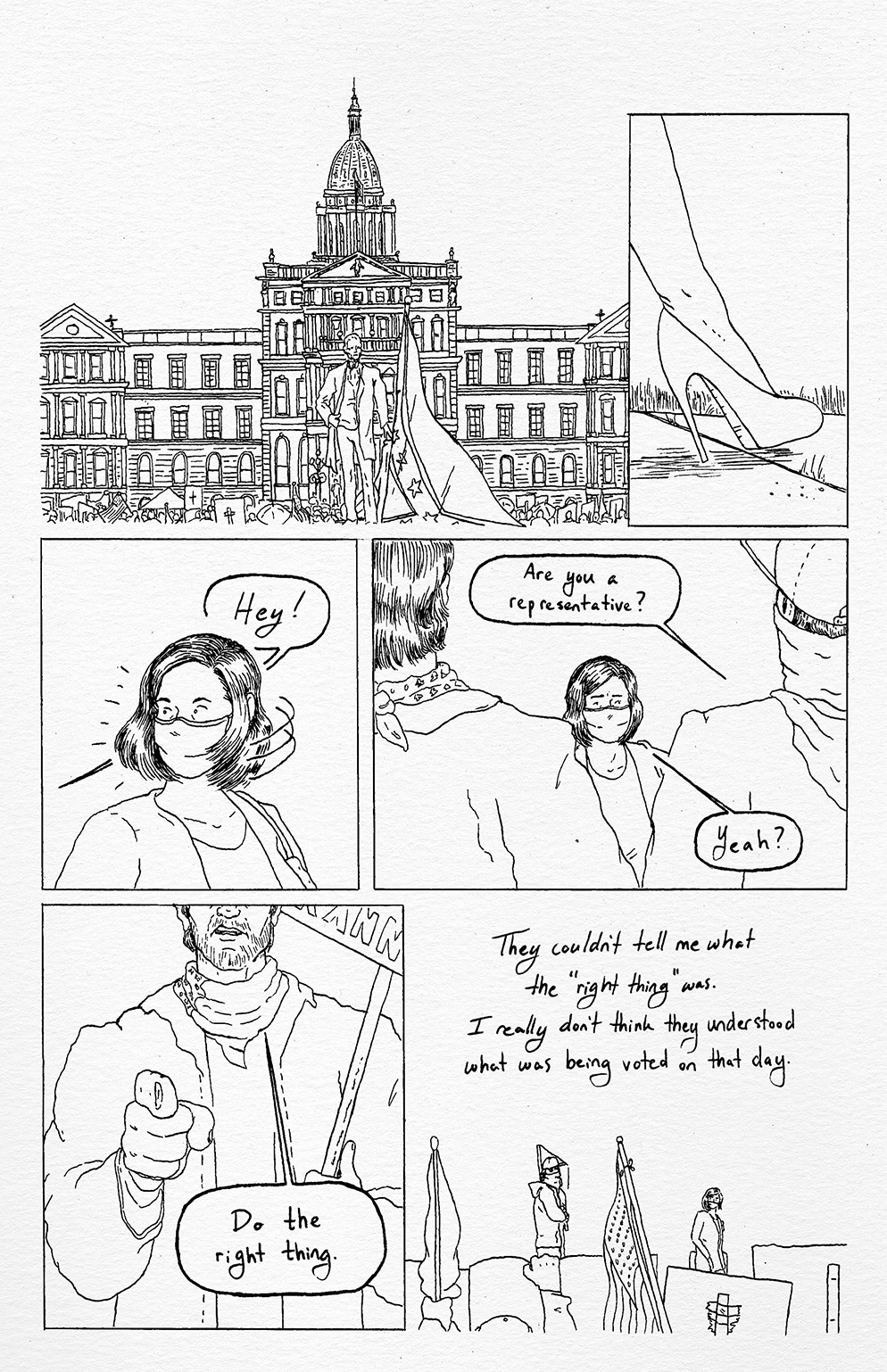 A depiction of the Michigan State Capitol building in Lansing. The statue of “the Civil War governor” Austin Blair is centered in front of the building: a Confederate flag is being waved in front of it by a demonstrator. Representative Pohutsky is walking towards in the building in high heels. A demonstrator shouts “Hey!” and she turns her head to see who’s shouting. She is confronted by two men who are much taller than her, and neither of them are wearing masks. The man on the right asks, “Are you a representative?” She responds, “Yeah?” The other man points at her scowling and tells her to “Do the right thing.” She walks away from them, shown to still be in the crowd of people carrying signs and flags. “They couldn’t tell me what the ‘right thing’ was. I really don’t think they understood what was being voted on that day,” She recalls.